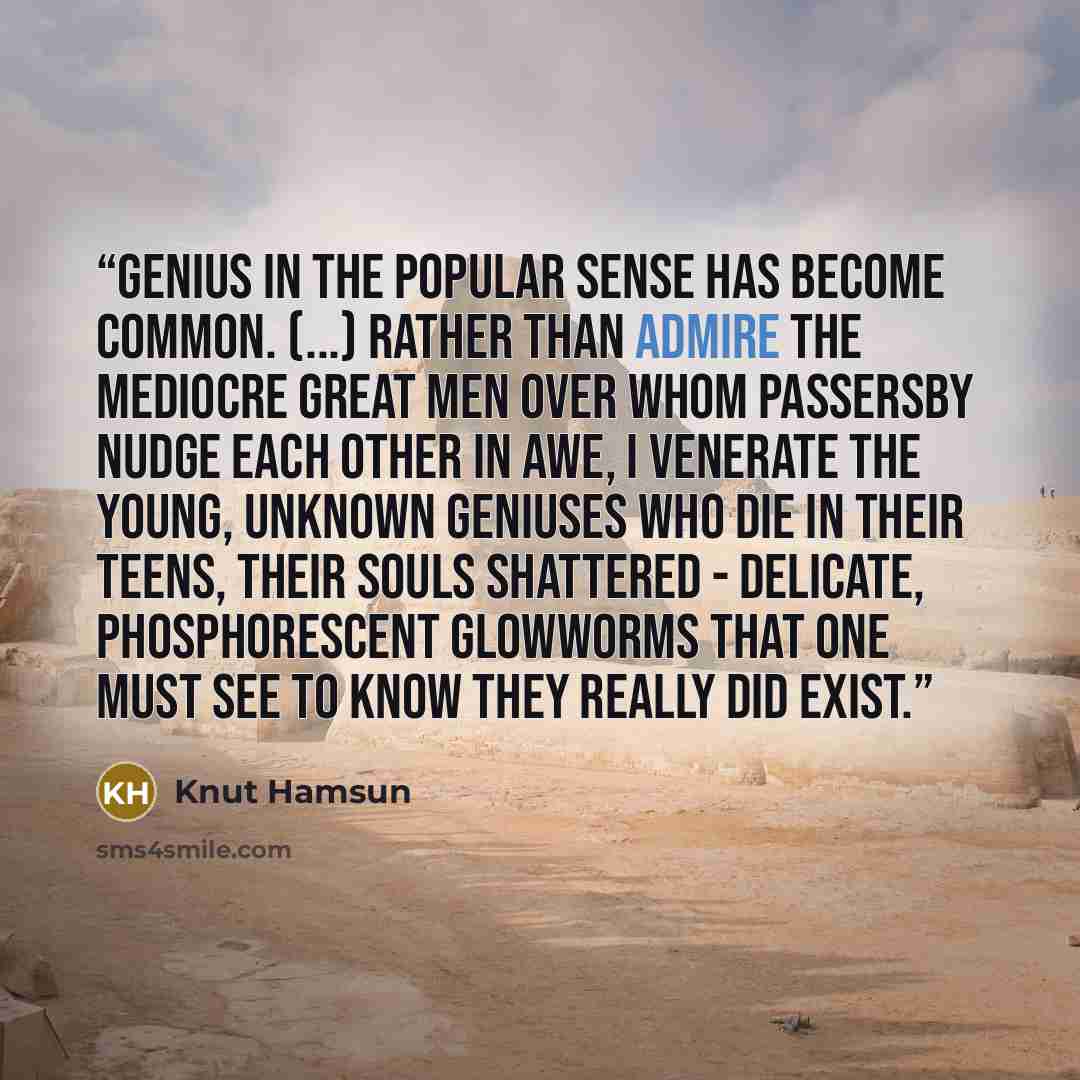 “Genius in the popular sense has become common. (...) Rather than admire the mediocre great men over whom passersby nudge each other in awe, I venerate the young, unknown geniuses who die in their teens, their souls shattered - delicate, phosphorescent glowworms that one must see to know they…” quote by Knut Hamsun