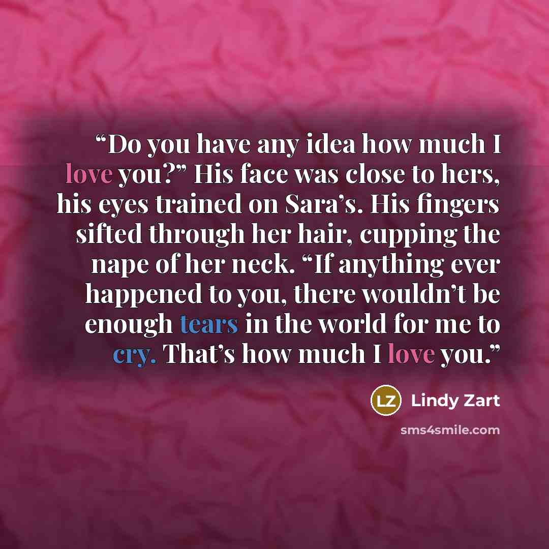 “Do you have any idea how much I love you?” His face was close to hers, his eyes trained on Sara’s. His fingers sifted through her hair, cupping the nape of her neck. “If anything ever happened to you, there wouldn’t be enough tears in the world for me to cry. That’s how much I love you.” quote by Lindy Zart