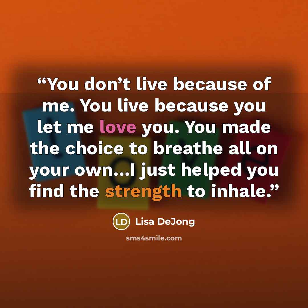 “You don’t live because of me. You live because you let me love you. You made the choice to breathe all on your own…I just helped you find the strength to inhale.” quote by Lisa DeJong
