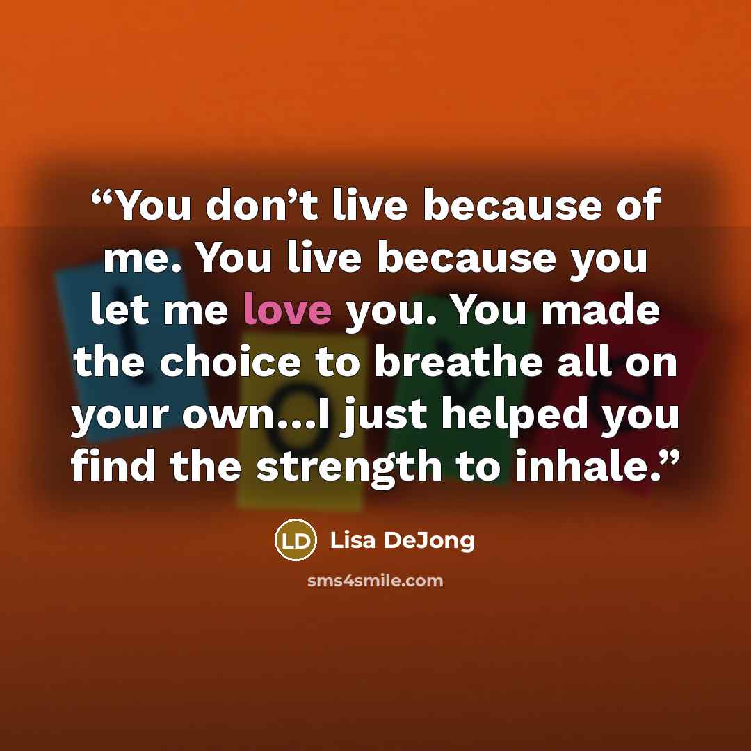 “You don’t live because of me. You live because you let me love you. You made the choice to breathe all on your own…I just helped you find the strength to inhale.” quote by Lisa DeJong