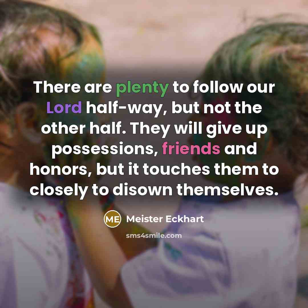 “There are plenty to follow our Lord half-way, but not the other half. They will give up possessions, friends and honors, but it touches them to closely to disown themselves.” quote by Meister Eckhart