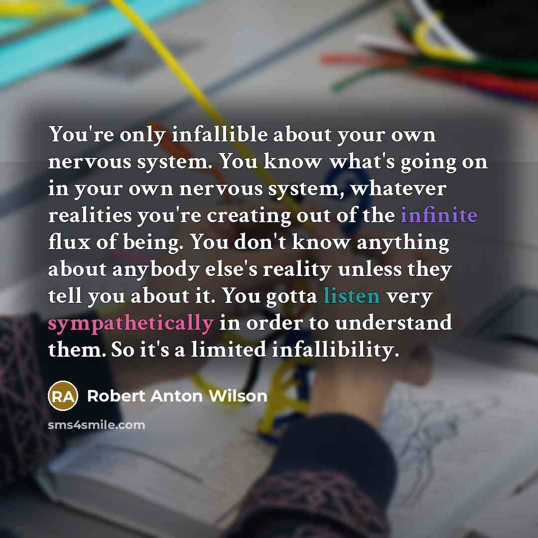 “You're only infallible about your own nervous system. You know what's going on in your own nervous system, whatever realities you're creating out of the infinite flux of being. You don't know anything about anybody else's reality unless they tell you about it. You gotta listen very sympathetically…” quote by Robert Anton Wilson