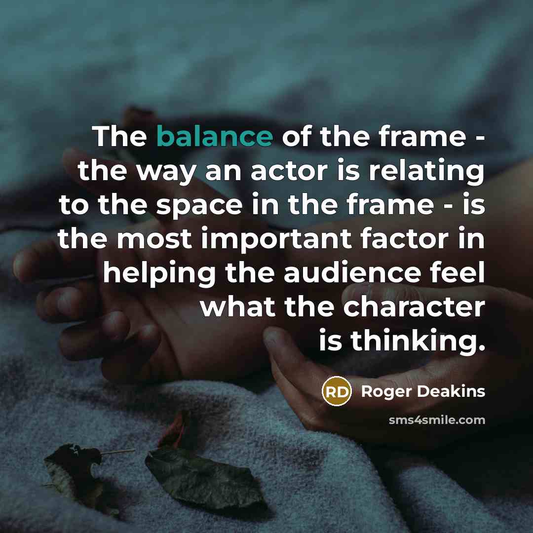 “The balance of the frame - the way an actor is relating to the space in the frame - is the most important factor in helping the audience feel what the character is thinking.” quote by Roger Deakins