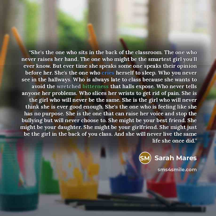 “She's the one who sits in the back of the classroom. The one who never raises her hand. The one who might be the smartest girl you'll ever know. But ever time she speaks some one speaks their opinion before her. She's the one who cries herself to sleep. Who you never see in the hallways. Who is…” quote by Sarah Mares