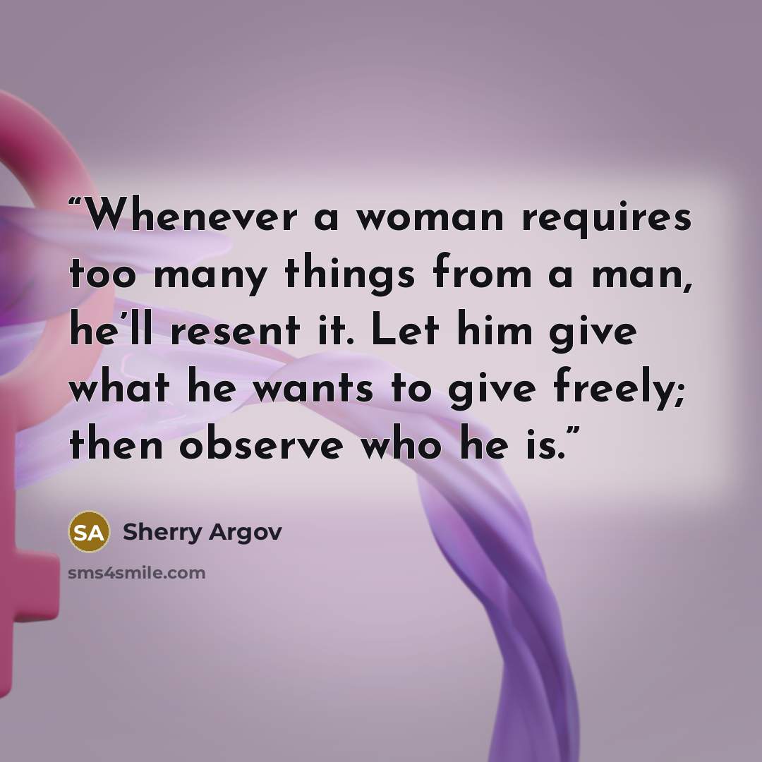 “Whenever a woman requires too many things from a man, he’ll resent it. Let him give what he wants to give freely; then observe who he is.” quote by Sherry Argov