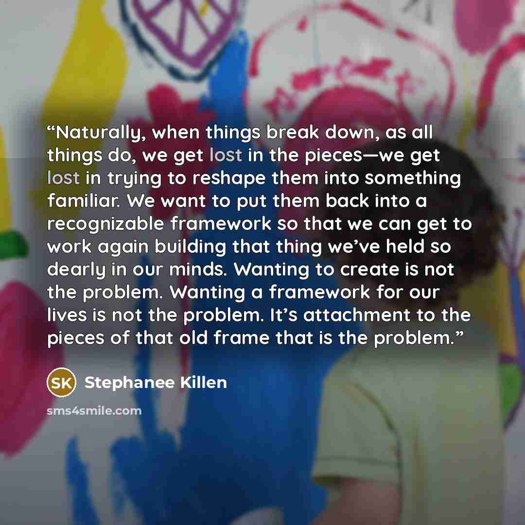 “Naturally, when things break down, as all things do, we get lost in the pieces—we get lost in trying to reshape them into something familiar. We want to put them back into a recognizable framework so that we can get to work again building that thing we’ve held so dearly in our minds. Wanting to…” quote by Stephanee Killen