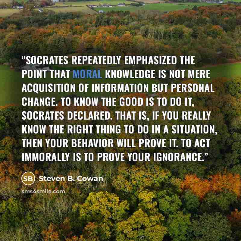 “Socrates repeatedly emphasized the point that moral knowledge is not mere acquisition of information but personal change. To know the good is to do it, Socrates declared. That is, if you really know the right thing to do in a situation, then your behavior will prove it. To act immorally is to…” quote by Steven B. Cowan