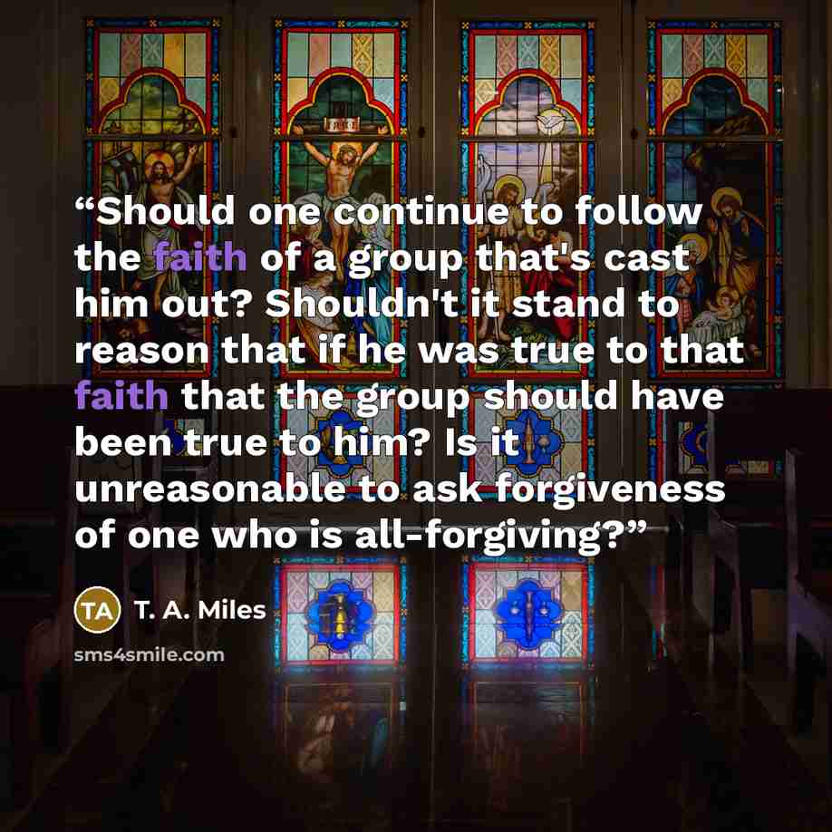 “Should one continue to follow the faith of a group that's cast him out? Shouldn't it stand to reason that if he was true to that faith that the group should have been true to him? Is it unreasonable to ask forgiveness of one who is all-forgiving?” quote by T. A. Miles