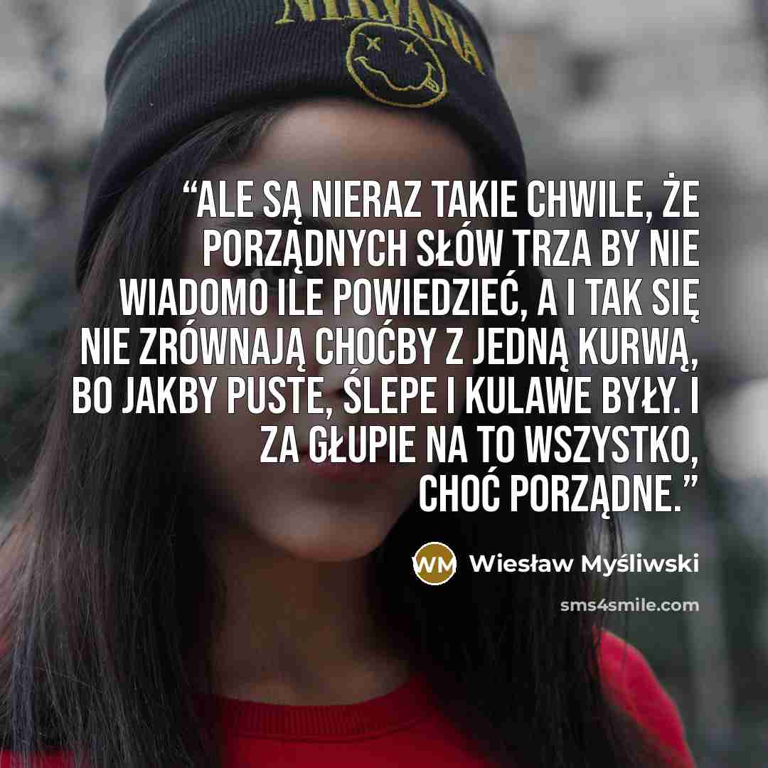 “Ale są nieraz takie chwile, że porządnych słów trza by nie wiadomo ile powiedzieć, a i tak się nie zrównają choćby z jedną kurwą, bo jakby puste, ślepe i kulawe były. I za głupie na to wszystko, choć porządne.” quote by Wiesław Myśliwski