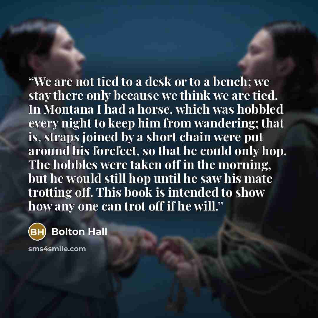 “We are not tied to a desk or to a bench; we stay there only because we think we are tied. In Montana I had a horse, which was hobbled every night to keep him from wandering; that is, straps joined by a short chain were put around his forefeet, so that he could only hop. The hobbles were taken off…” quote by Bolton Hall