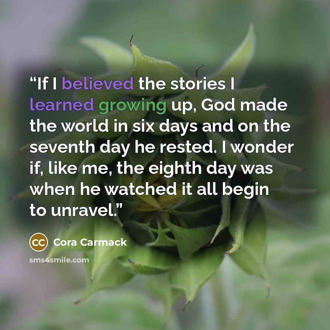 “If I believed the stories I learned growing up, God made the world in six days and on the seventh day he rested. I wonder if, like me, the eighth day was when he watched it all begin to unravel.” quote by Cora Carmack