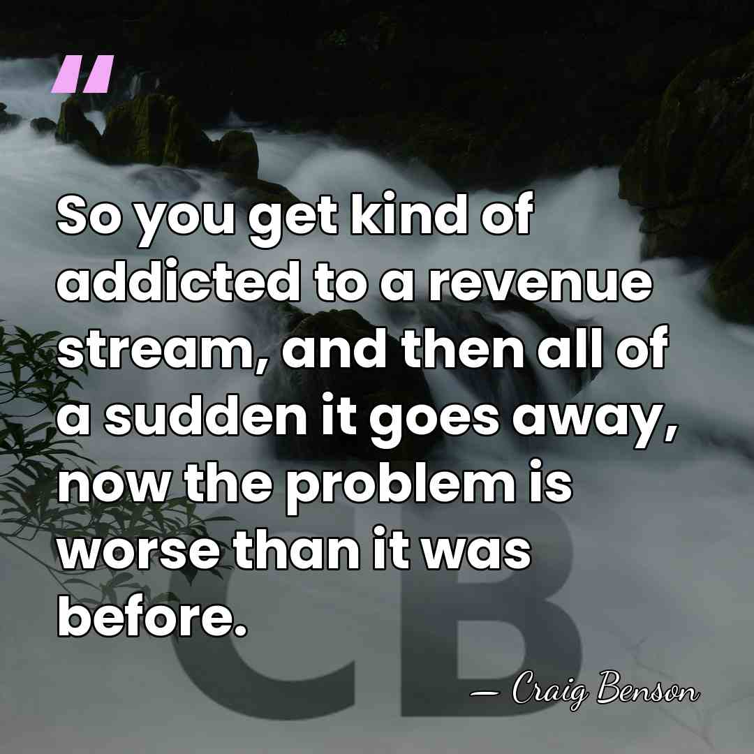 So you get kind of addicted to a revenue stream, and then&hellip; - Craig Benson