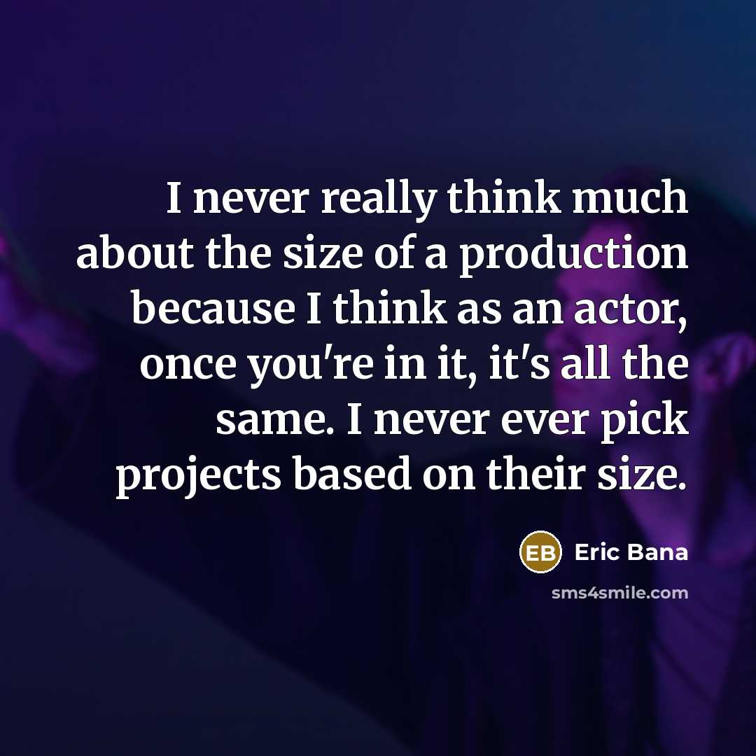 “I never really think much about the size of a production because I think as an actor, once you're in it, it's all the same. I never ever pick projects based on their size.” quote by Eric Bana