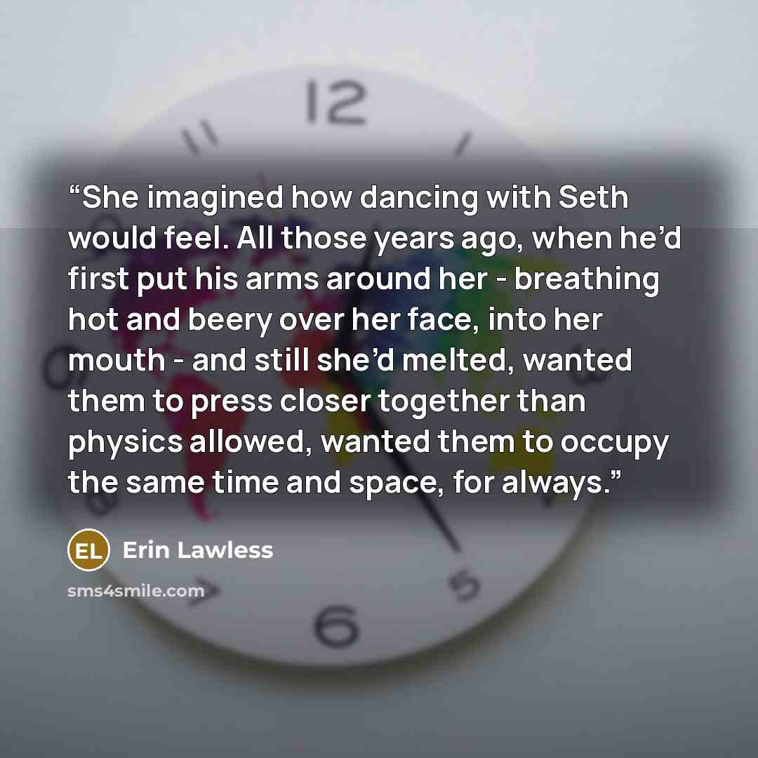 “She imagined how dancing with Seth would feel. All those years ago, when he’d first put his arms around her - breathing hot and beery over her face, into her mouth - and still she’d melted, wanted them to press closer together than physics allowed, wanted them to occupy the same time and space…” quote by Erin Lawless