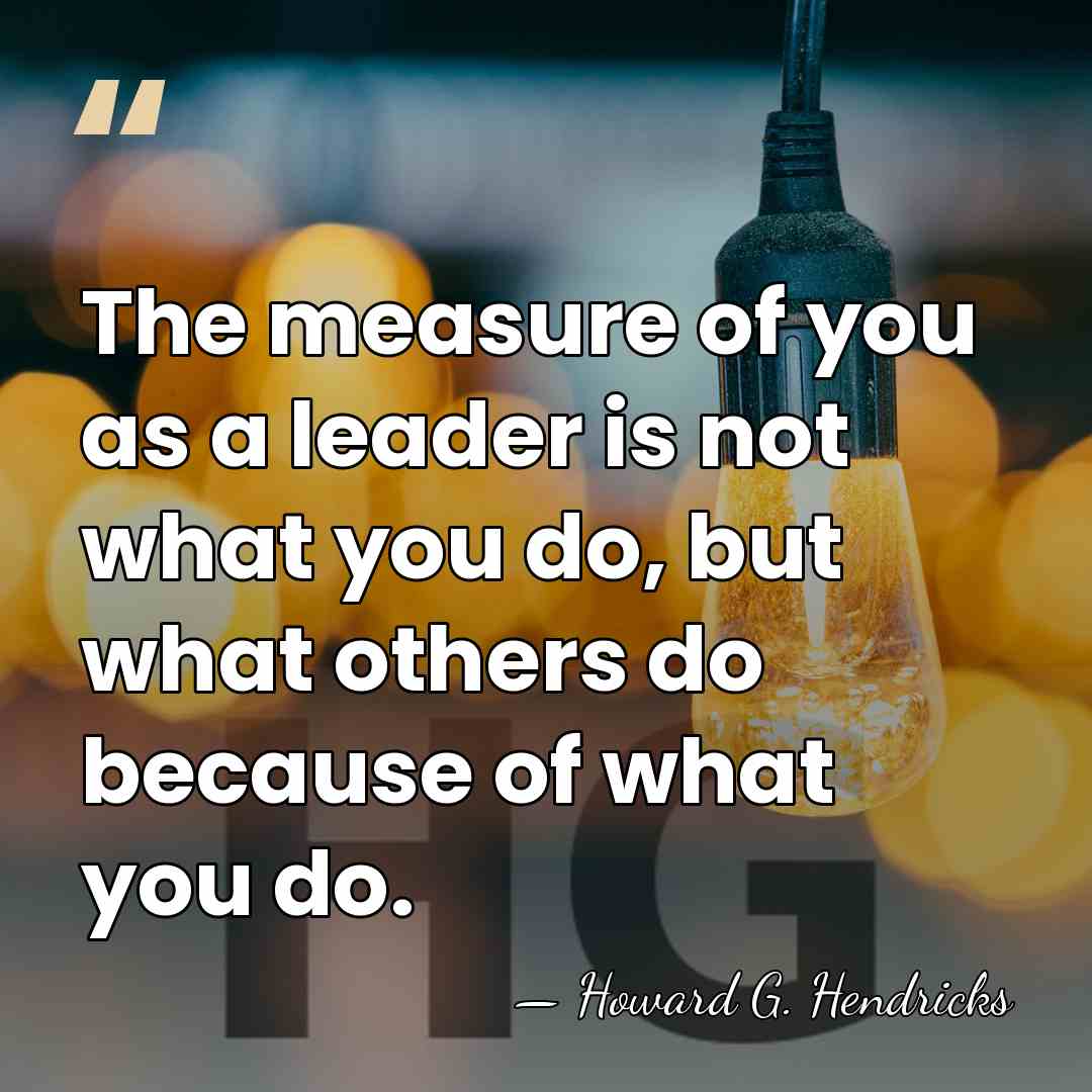 The measure of you as a leader is not what you do,&hellip; - Howard G. Hendricks