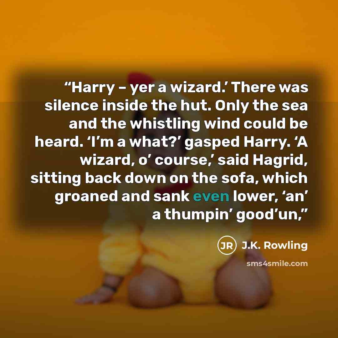 “Harry – yer a wizard.’ There was silence inside the hut. Only the sea and the whistling wind could be heard. ‘I’m a what?’ gasped Harry. ‘A wizard, o’ course,’ said Hagrid, sitting back down on the sofa, which groaned and sank even lower, ‘an’ a thumpin’ good’un,” quote by J.K. Rowling