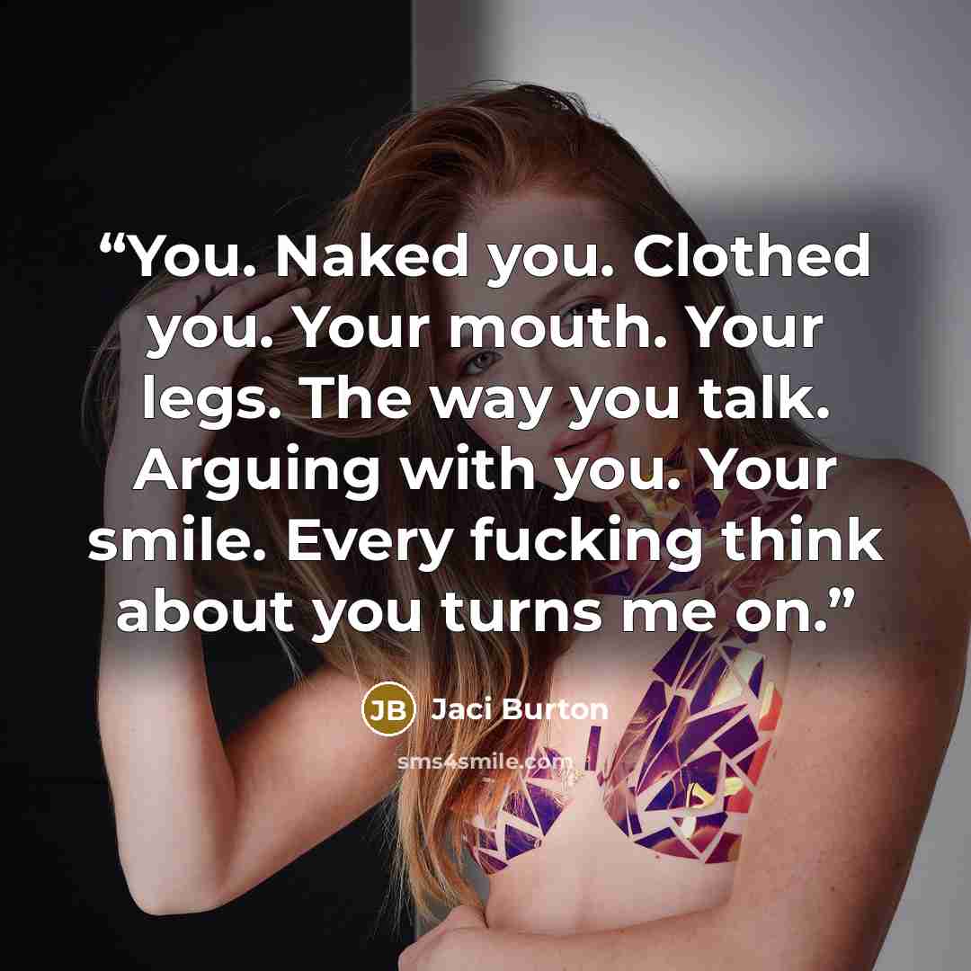 “You. Naked you. Clothed you. Your mouth. Your legs. The way you talk. Arguing with you. Your smile. Every fucking think about you turns me on.” quote by Jaci Burton