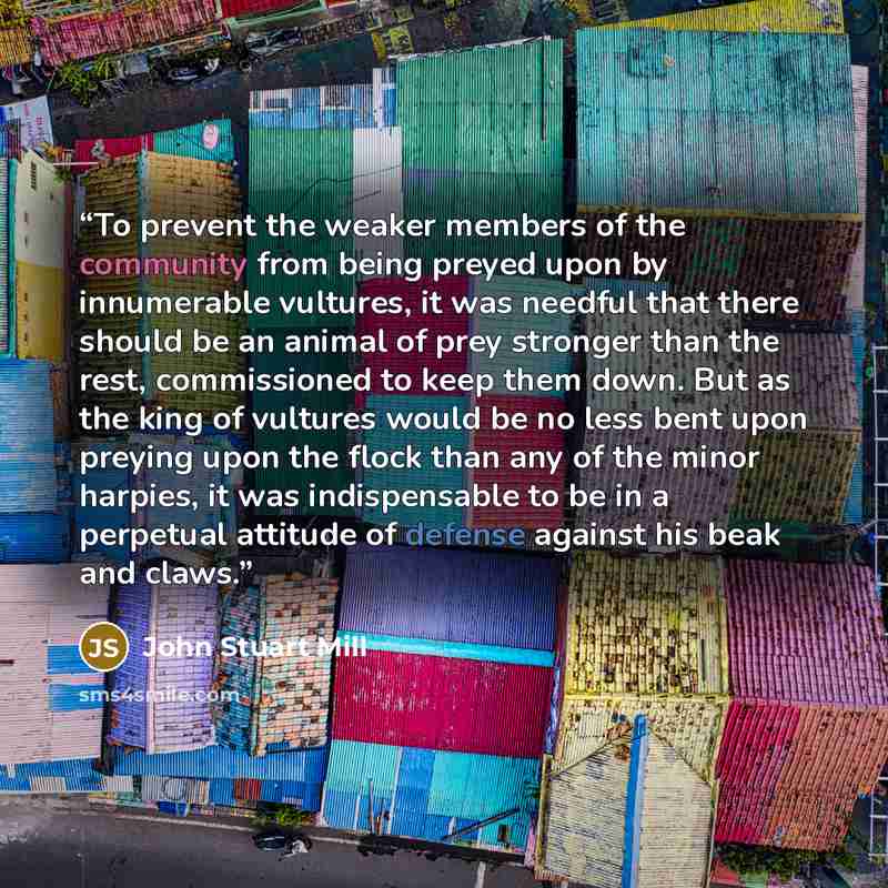“To prevent the weaker members of the community from being preyed upon by innumerable vultures, it was needful that there should be an animal of prey stronger than the rest, commissioned to keep them down. But as the king of vultures would be no less bent upon preying upon the flock than any of the…” quote by John Stuart Mill
