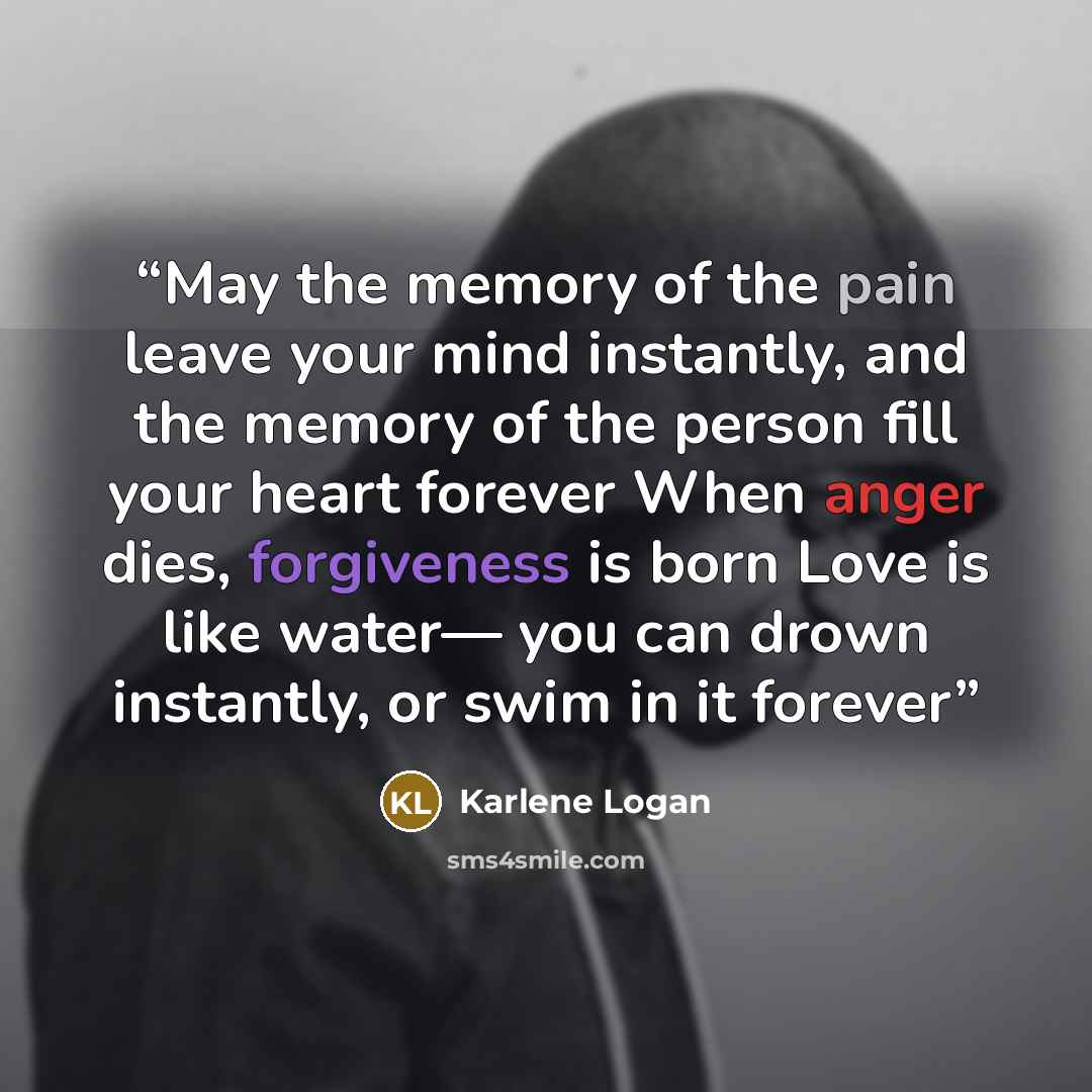 “May the memory of the pain leave your mind instantly, and the memory of the person fill your heart forever When anger dies, forgiveness is born Love is like water— you can drown instantly, or swim in it forever” quote by Karlene Logan