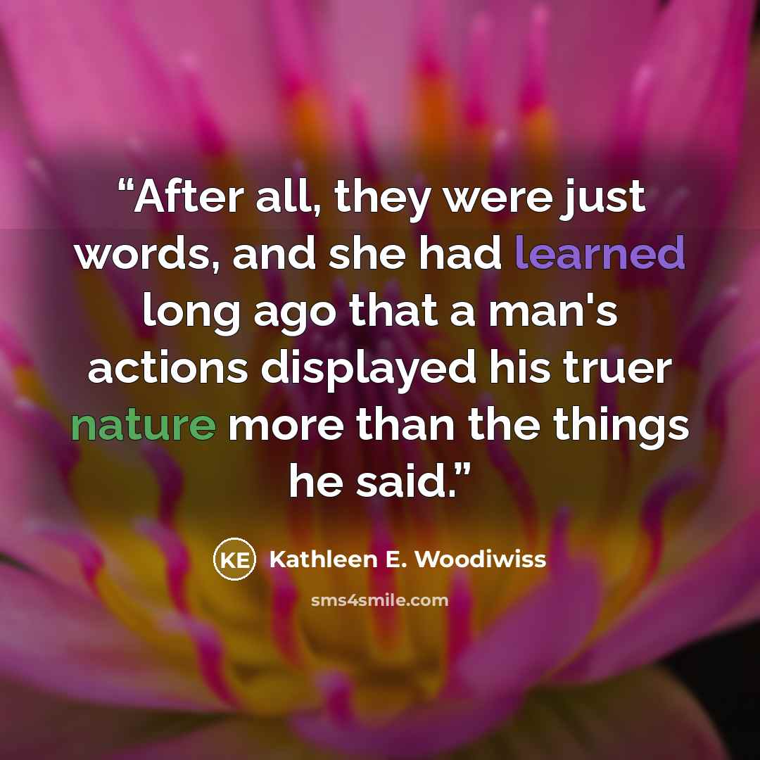 “After all, they were just words, and she had learned long ago that a man's actions displayed his truer nature more than the things he said.” quote by Kathleen E. Woodiwiss