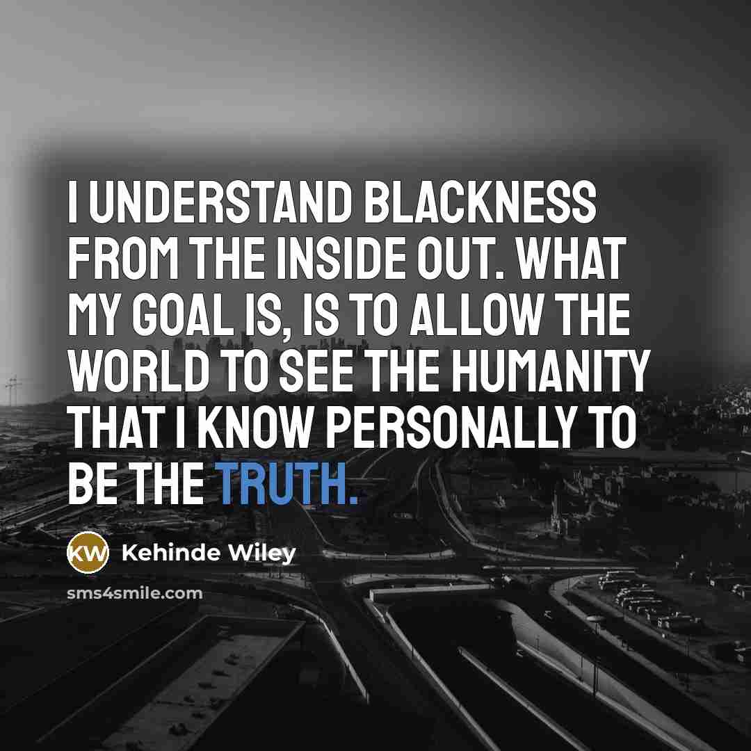 “I understand blackness from the inside out. What my goal is, is to allow the world to see the humanity that I know personally to be the truth.” quote by Kehinde Wiley