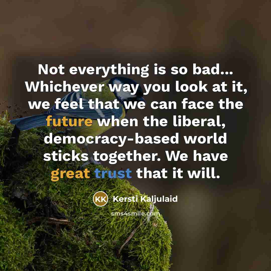 “Not everything is so bad... Whichever way you look at it, we feel that we can face the future when the liberal, democracy-based world sticks together. We have great trust that it will.” quote by Kersti Kaljulaid