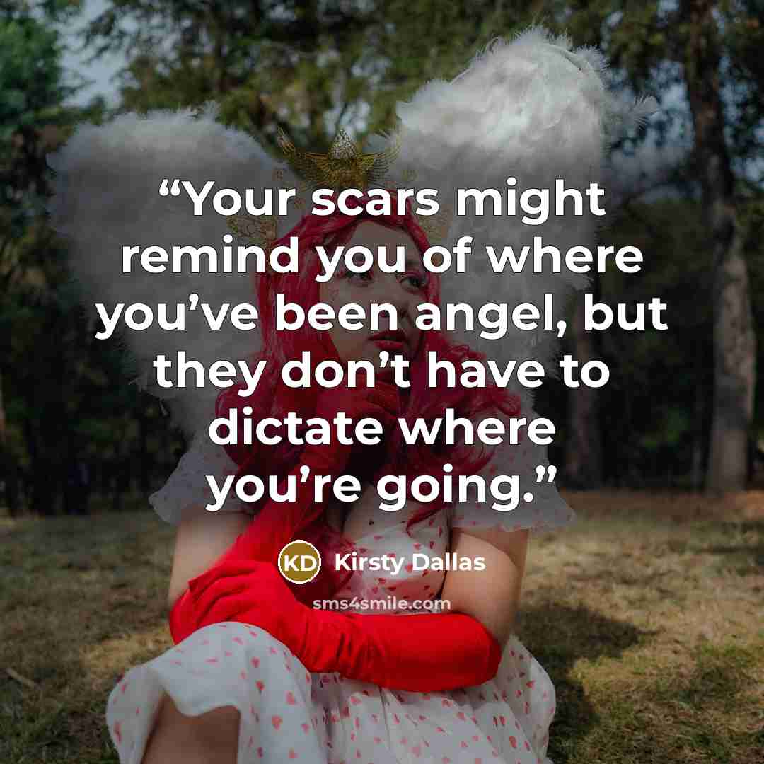 “Your scars might remind you of where you’ve been angel, but they don’t have to dictate where you’re going.” quote by Kirsty Dallas