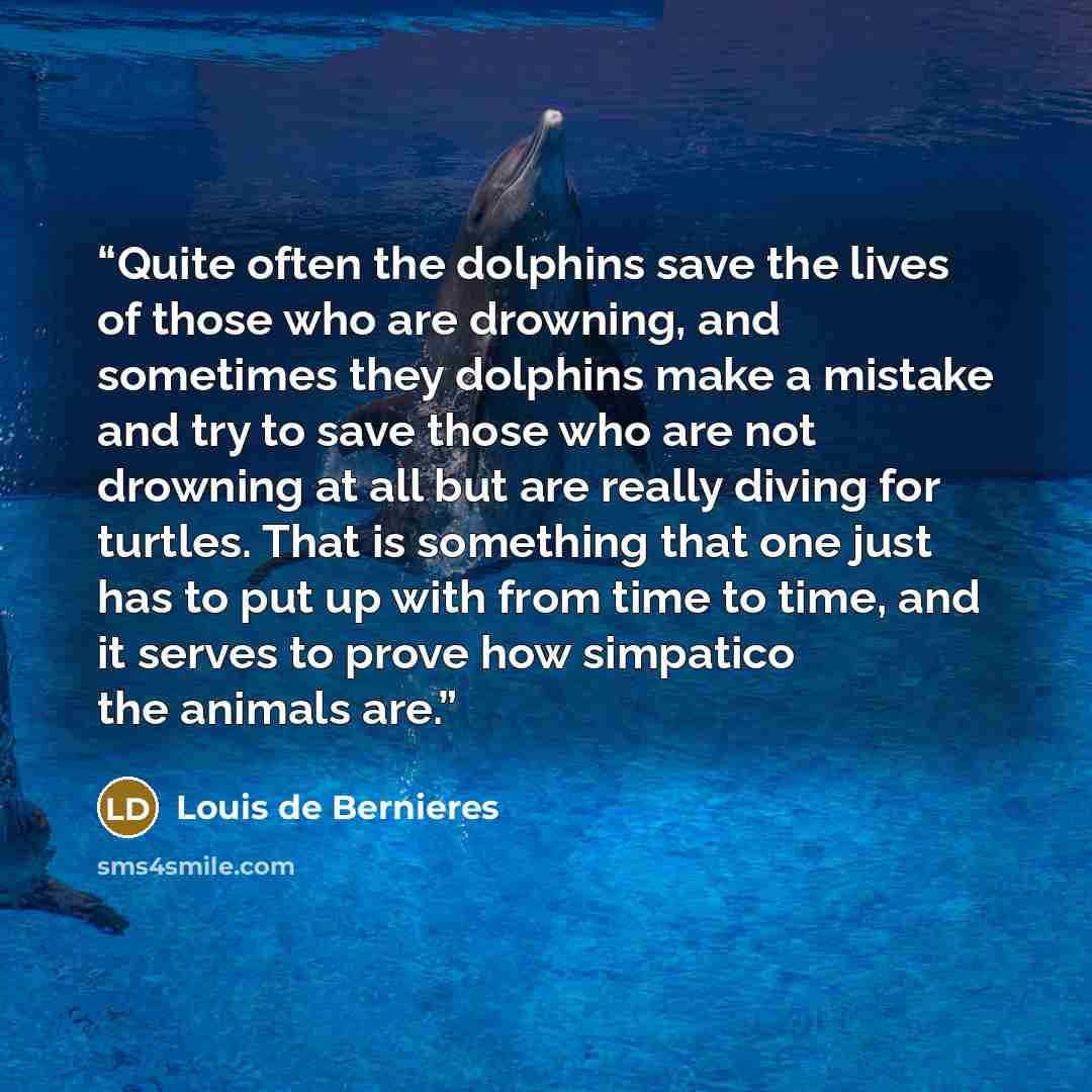 “Quite often the dolphins save the lives of those who are drowning, and sometimes they dolphins make a mistake and try to save those who are not drowning at all but are really diving for turtles. That is something that one just has to put up with from time to time, and it serves to prove how…” quote by Louis de Bernières