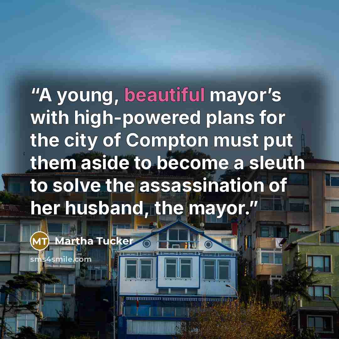 “A young, beautiful mayor’s with high-powered plans for the city of Compton must put them aside to become a sleuth to solve the assassination of her husband, the mayor.” quote by Martha Tucker