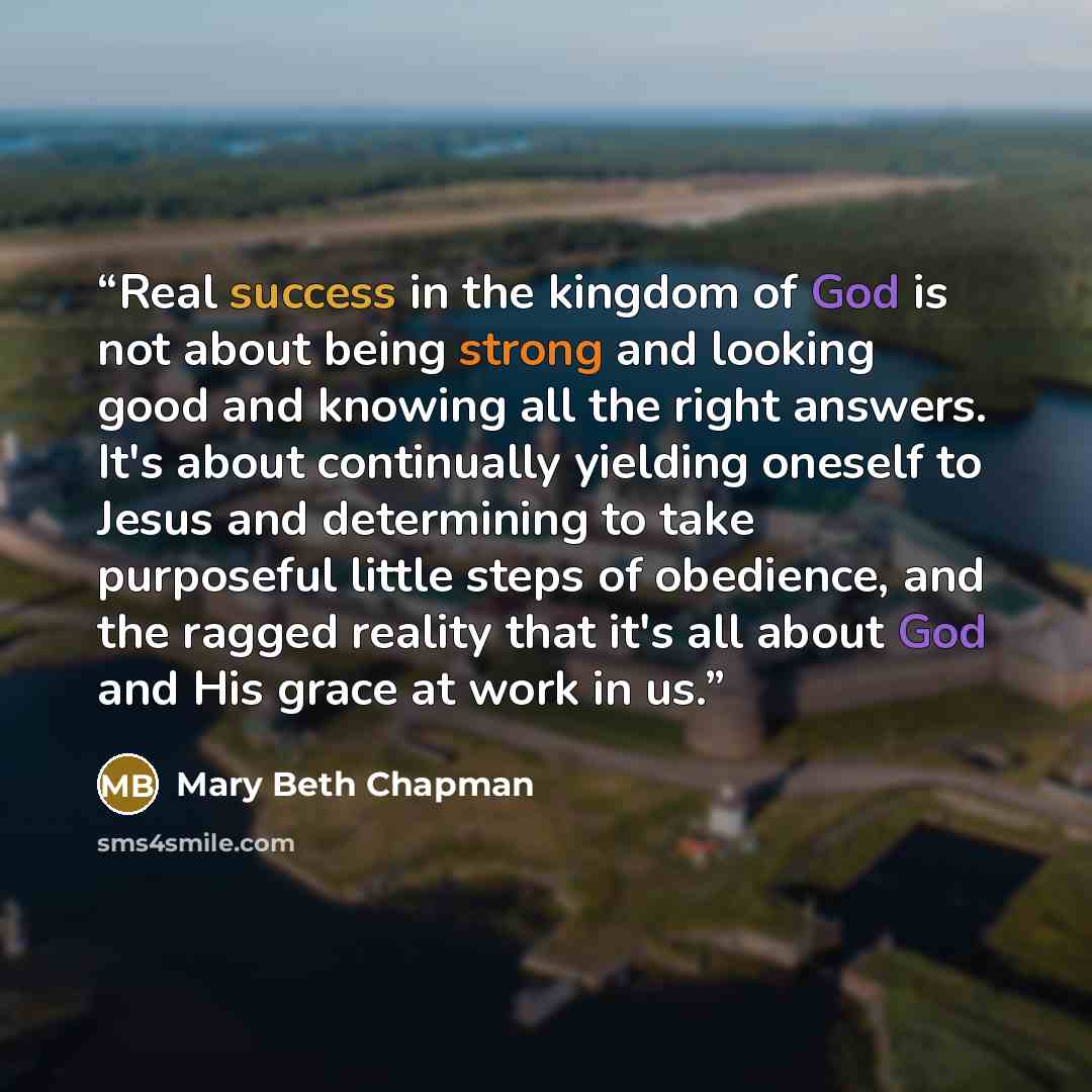 “Real success in the kingdom of God is not about being strong and looking good and knowing all the right answers. It's about continually yielding oneself to Jesus and determining to take purposeful little steps of obedience, and the ragged reality that it's all about God and His grace at work in us.” quote by Mary Beth Chapman