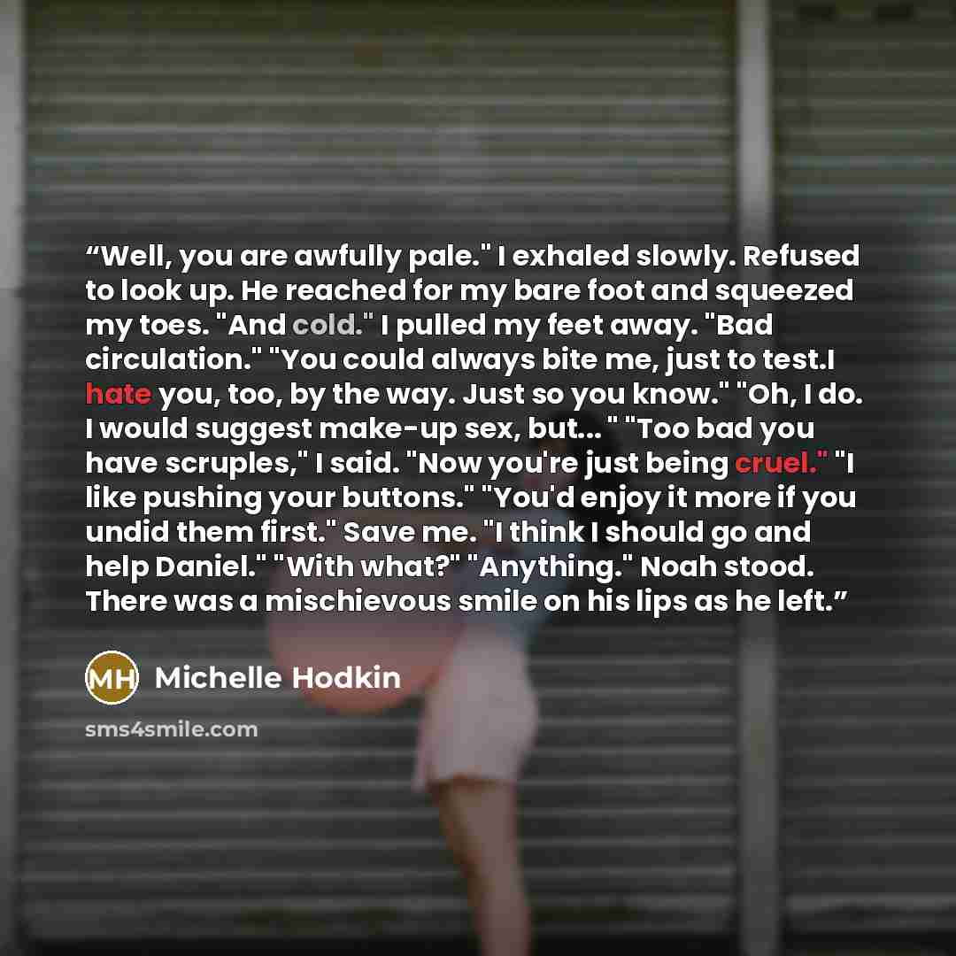 “Well, you are awfully pale." I exhaled slowly. Refused to look up. He reached for my bare foot and squeezed my toes. "And cold." I pulled my feet away. "Bad circulation." "You could always bite me, just to test.I hate you, too, by the way. Just so you know." "Oh, I do. I would suggest make-up sex…” quote by Michelle Hodkin