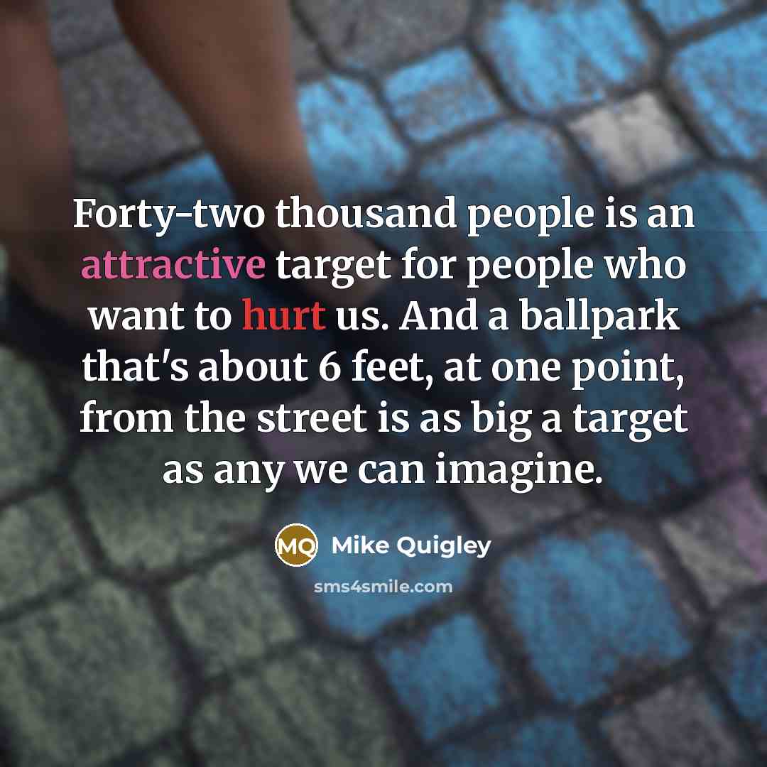“Forty-two thousand people is an attractive target for people who want to hurt us. And a ballpark that's about 6 feet, at one point, from the street is as big a target as any we can imagine.” quote by Mike Quigley
