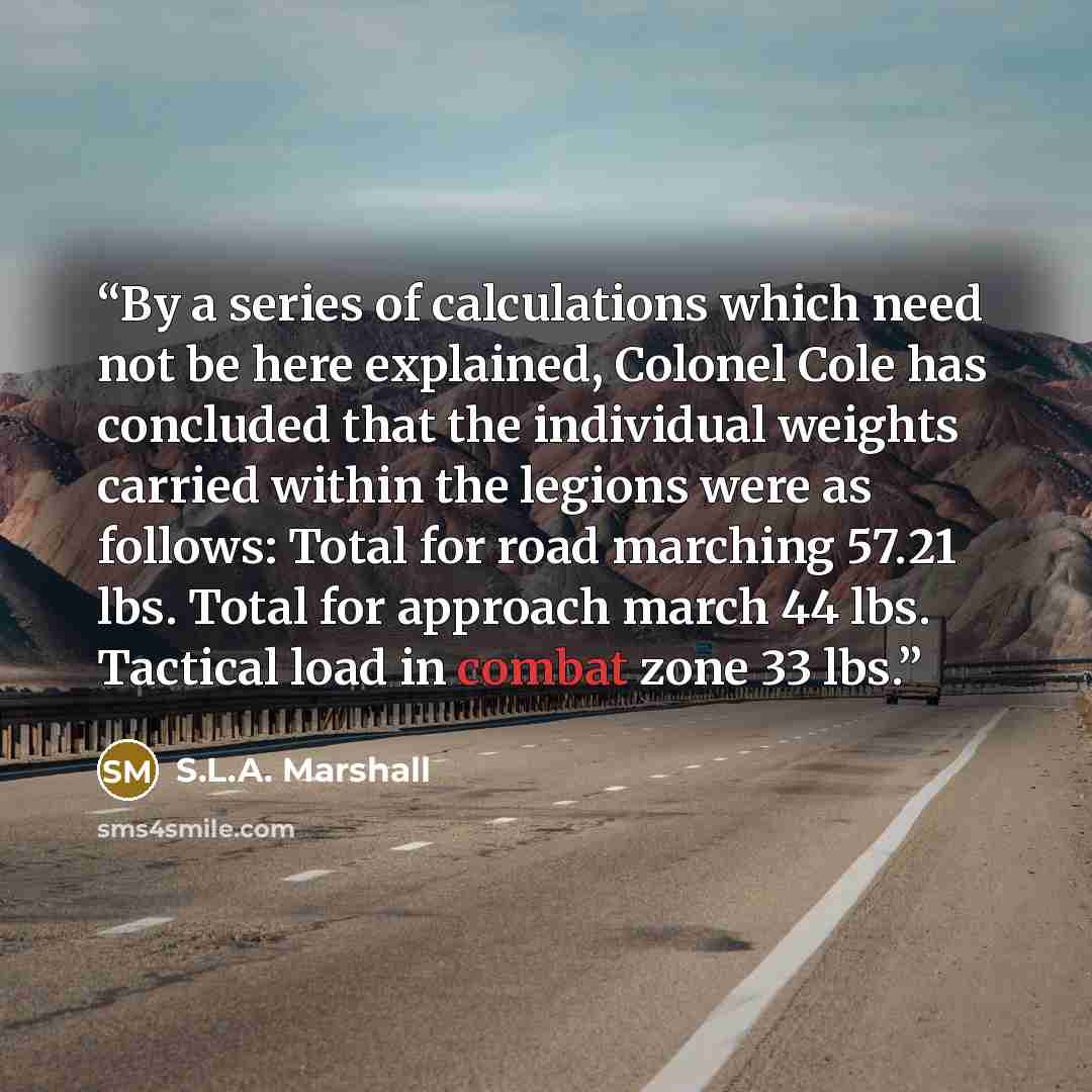 “By a series of calculations which need not be here explained, Colonel Cole has concluded that the individual weights carried within the legions were as follows: Total for road marching 57.21 lbs. Total for approach march 44 lbs. Tactical load in combat zone 33 lbs.” quote by S.L.A. Marshall