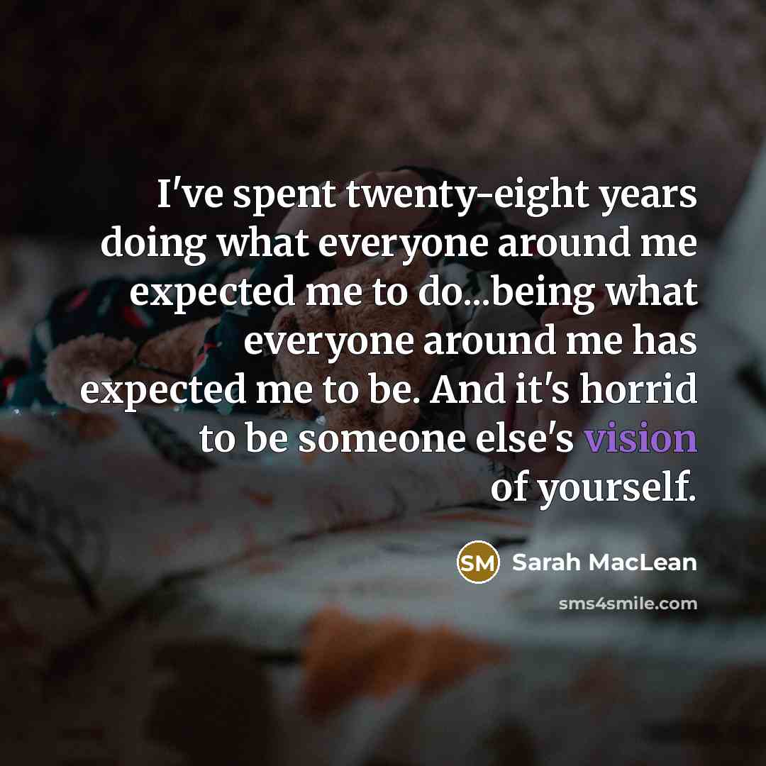 “I've spent twenty-eight years doing what everyone around me expected me to do...being what everyone around me has expected me to be. And it's horrid to be someone else's vision of yourself.” quote by Sarah MacLean