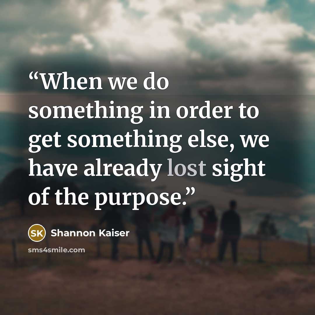 “When we do something in order to get something else, we have already lost sight of the purpose.” quote by Shannon Kaiser