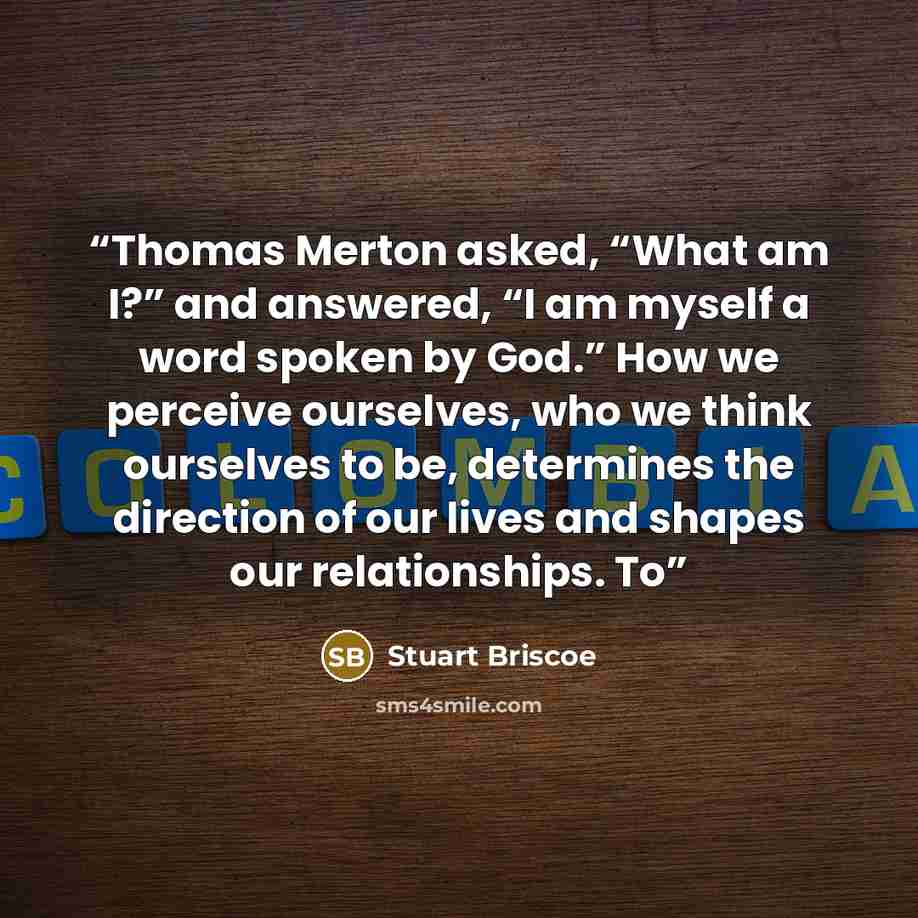 “Thomas Merton asked, “What am I?” and answered, “I am myself a word spoken by God.” How we perceive ourselves, who we think ourselves to be, determines the direction of our lives and shapes our relationships. To” quote by Stuart Briscoe
