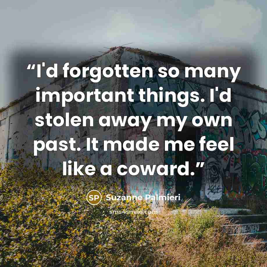 “I'd forgotten so many important things. I'd stolen away my own past. It made me feel like a coward.” quote by Suzanne Palmieri