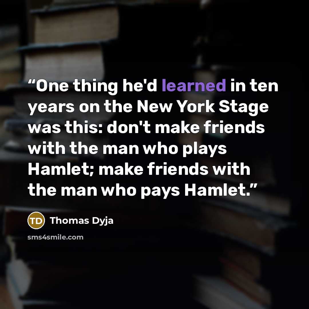 “One thing he'd learned in ten years on the New York Stage was this: don't make friends with the man who plays Hamlet; make friends with the man who pays Hamlet.” quote by Thomas Dyja