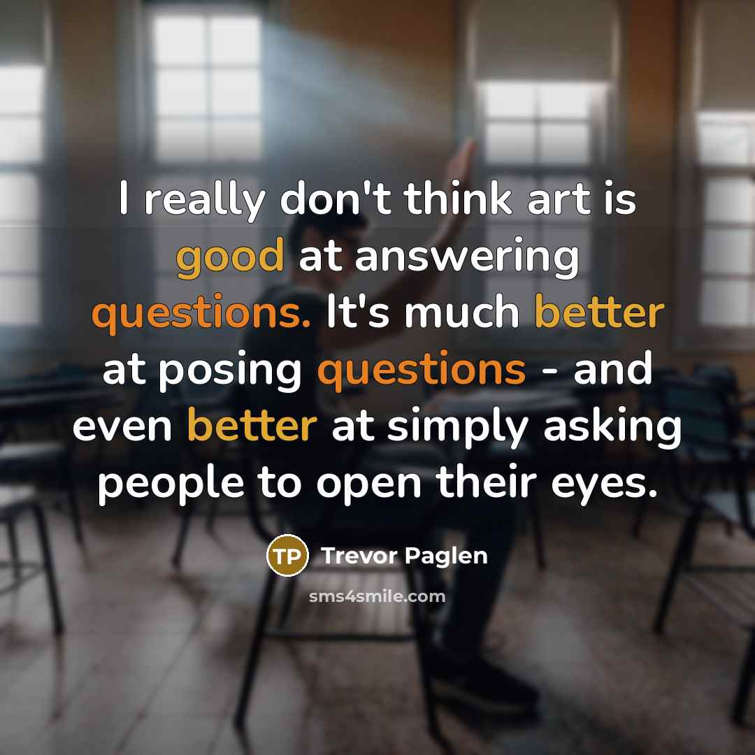 “I really don't think art is good at answering questions. It's much better at posing questions - and even better at simply asking people to open their eyes.” quote by Trevor Paglen