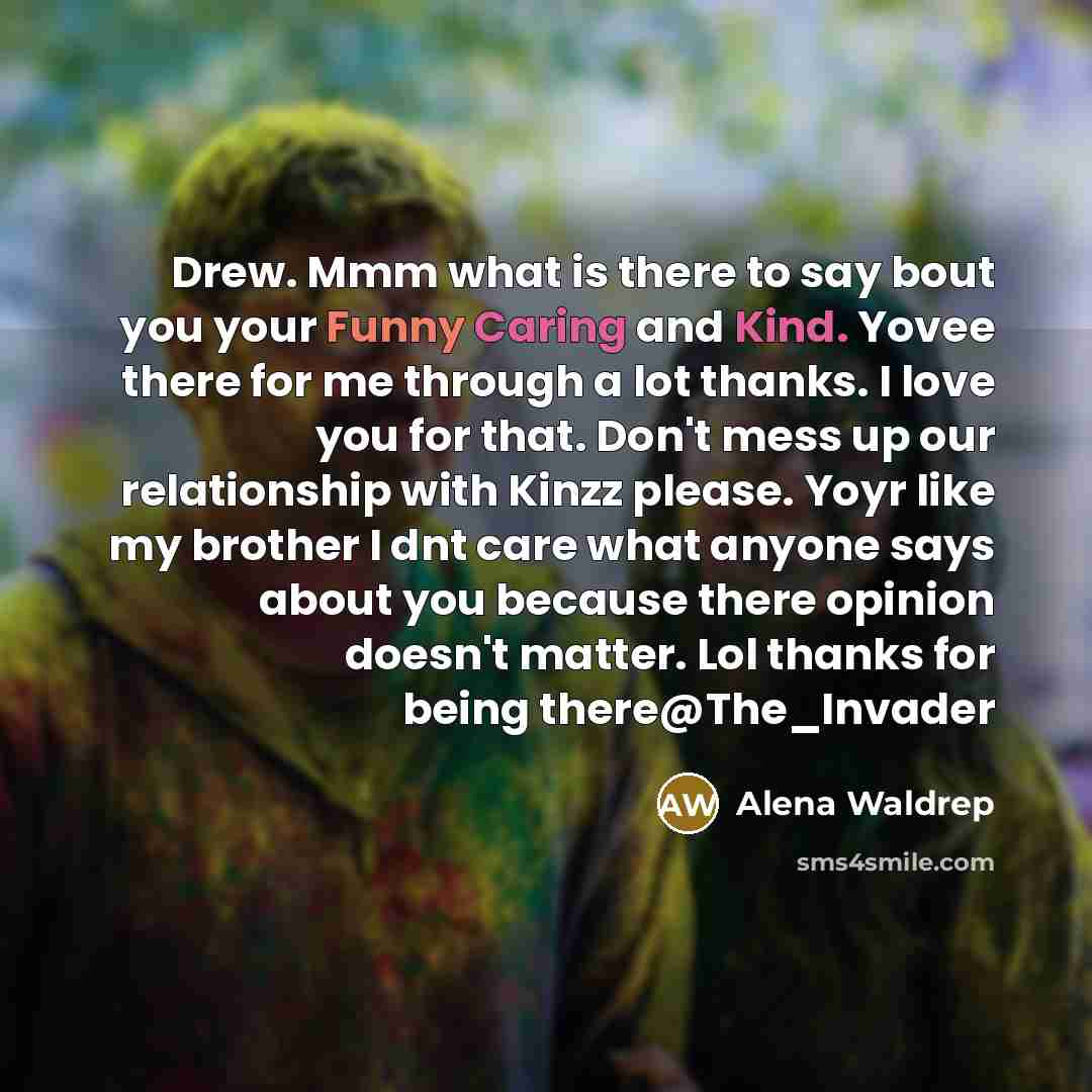 “Drew. Mmm what is there to say bout you your Funny Caring and Kind. Yovee there for me through a lot thanks. I love you for that. Don't mess up our relationship with Kinzz please. Yoyr like my brother I dnt care what anyone says about you because there opinion doesn't matter. Lol thanks for being…” quote by Alena Waldrep