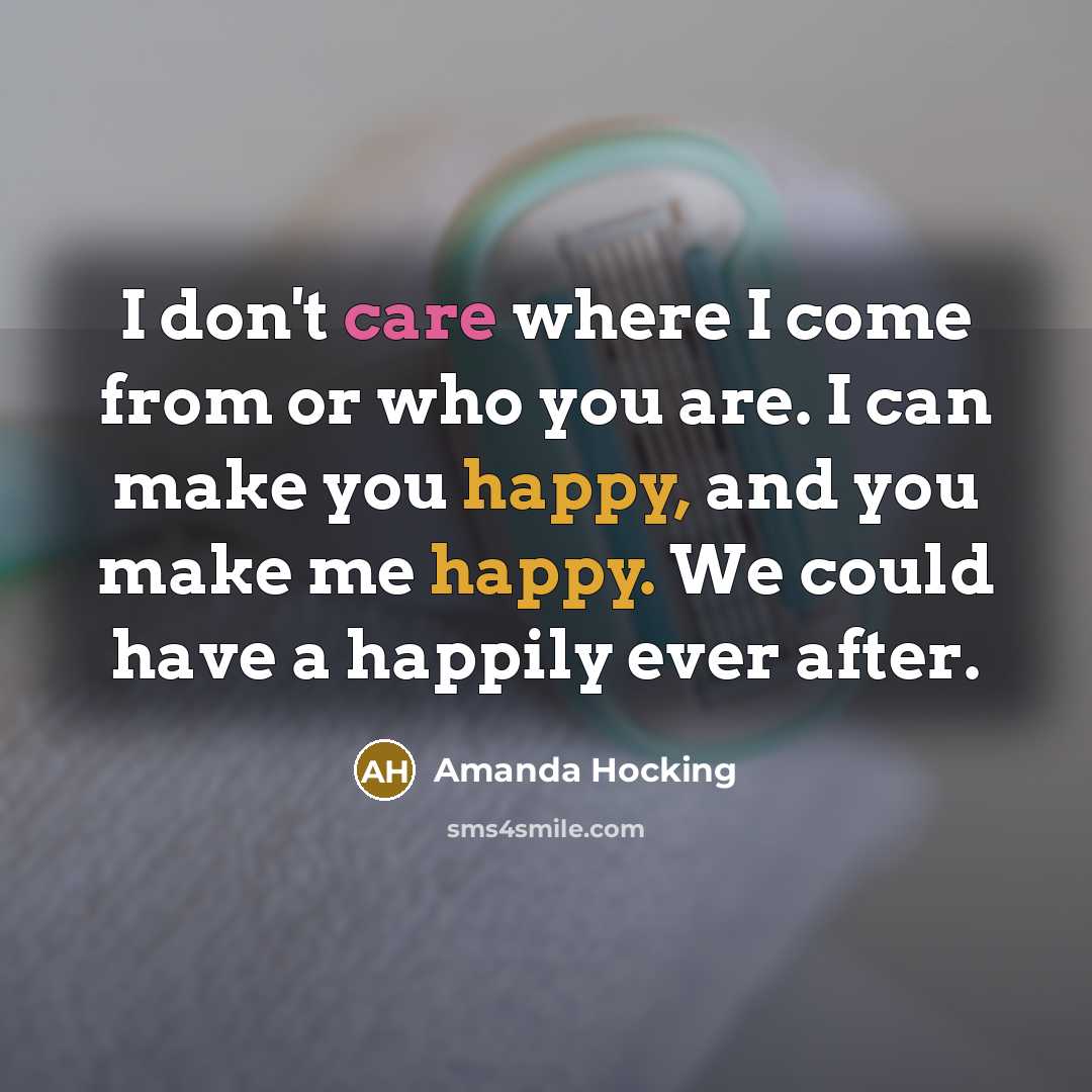 “I don't care where I come from or who you are. I can make you happy, and you make me happy. We could have a happily ever after.” quote by Amanda Hocking