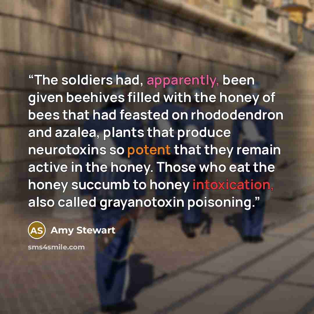 “The soldiers had, apparently, been given beehives filled with the honey of bees that had feasted on rhododendron and azalea, plants that produce neurotoxins so potent that they remain active in the honey. Those who eat the honey succumb to honey intoxication, also called grayanotoxin poisoning.” quote by Amy Stewart