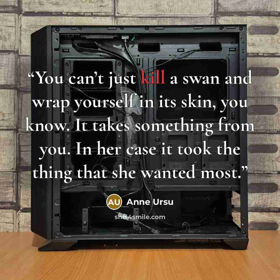 “You can’t just kill a swan and wrap yourself in its skin, you know. It takes something from you. In her case it took the thing that she wanted most.” quote by Anne Ursu