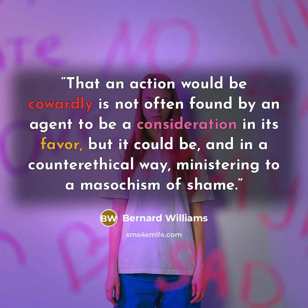 “That an action would be cowardly is not often found by an agent to be a consideration in its favor, but it could be, and in a counterethical way, ministering to a masochism of shame.” quote by Bernard Williams