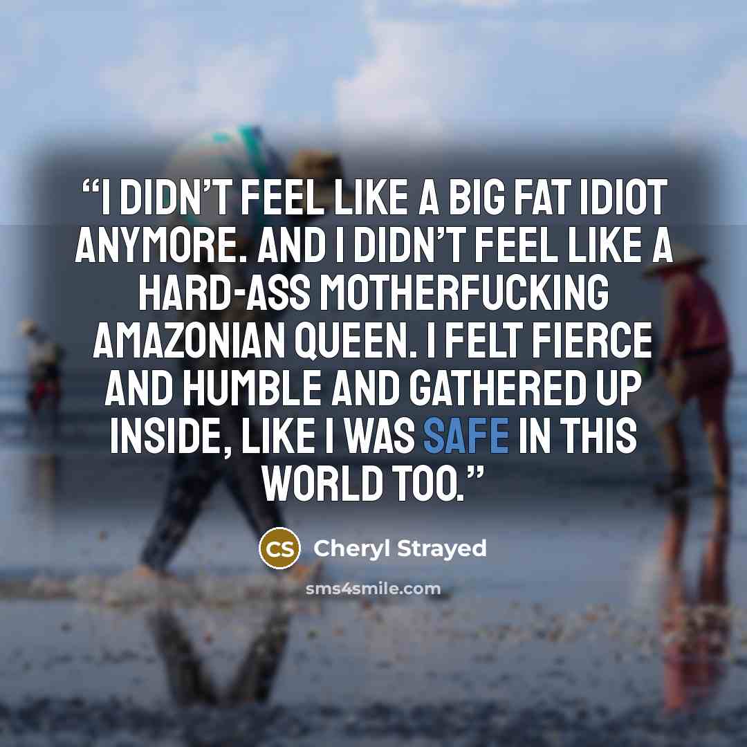 “I didn’t feel like a big fat idiot anymore. And I didn’t feel like a hard-ass motherfucking Amazonian queen. I felt fierce and humble and gathered up inside, like I was safe in this world too.” quote by Cheryl Strayed