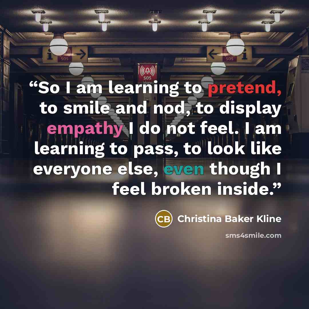 “So I am learning to pretend, to smile and nod, to display empathy I do not feel. I am learning to pass, to look like everyone else, even though I feel broken inside.” quote by Christina Baker Kline