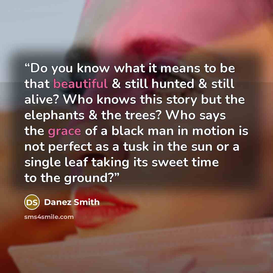 “Do you know what it means to be that beautiful & still hunted & still alive? Who knows this story but the elephants & the trees? Who says the grace of a black man in motion is not perfect as a tusk in the sun or a single leaf taking its sweet time to the ground?” quote by Danez Smith