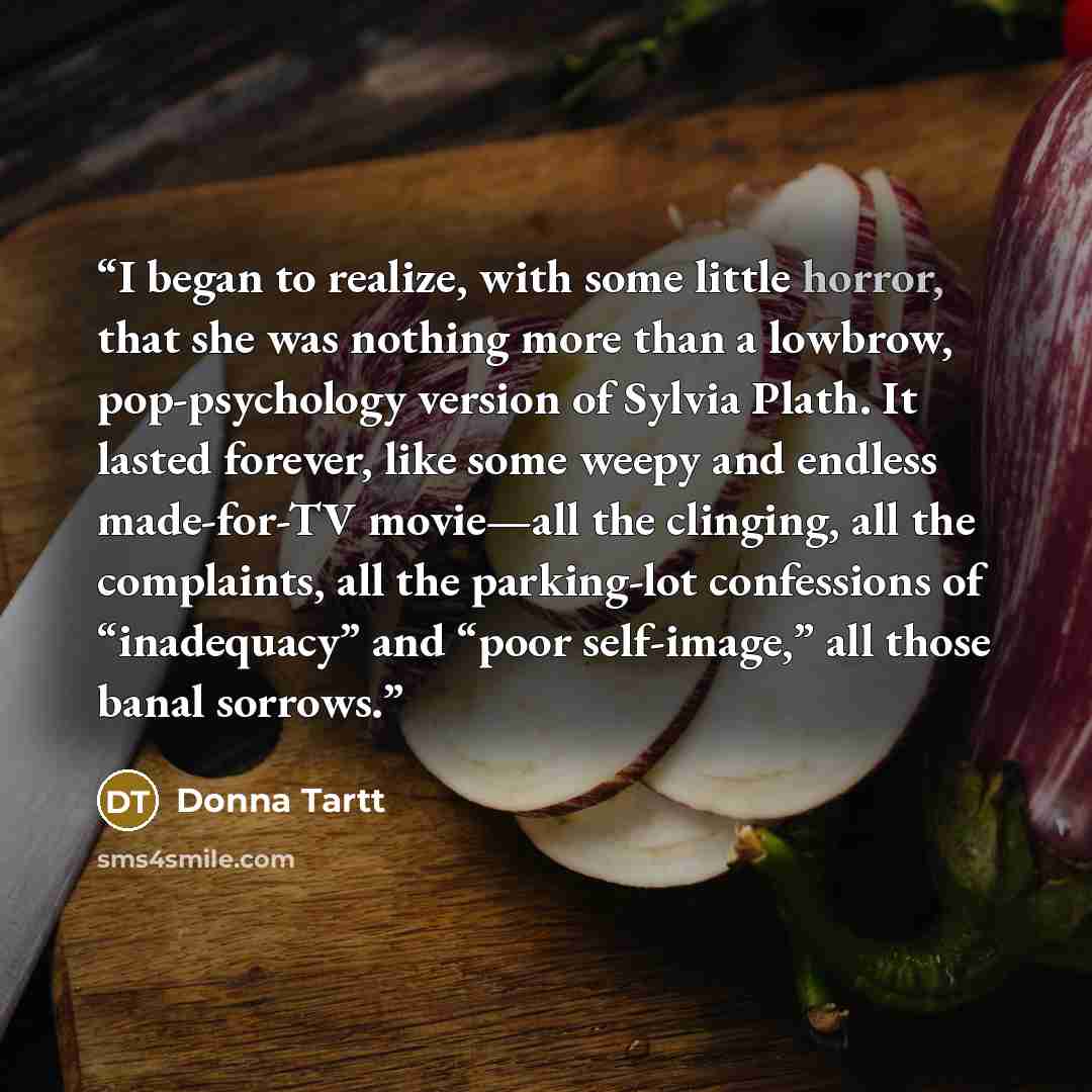 “I began to realize, with some little horror, that she was nothing more than a lowbrow, pop-psychology version of Sylvia Plath. It lasted forever, like some weepy and endless made-for-TV movie—all the clinging, all the complaints, all the parking-lot confessions of “inadequacy” and “poor…” quote by Donna Tartt