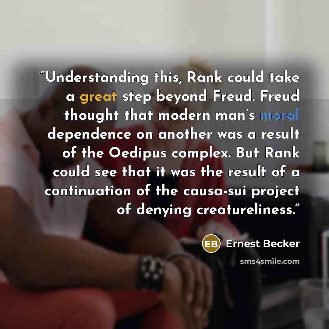 “Understanding this, Rank could take a great step beyond Freud. Freud thought that modern man’s moral dependence on another was a result of the Oedipus complex. But Rank could see that it was the result of a continuation of the causa-sui project of denying creatureliness.” quote by Ernest Becker