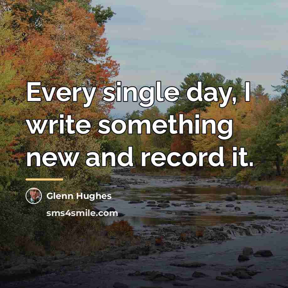 “Every single day, I write something new and record it.…” quote by Glenn Hughes